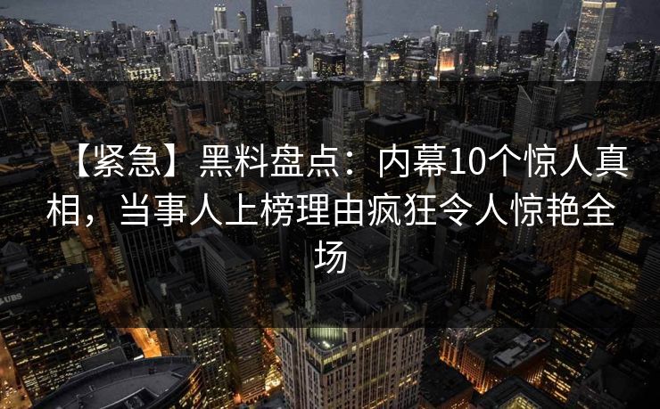 【紧急】黑料盘点：内幕10个惊人真相，当事人上榜理由疯狂令人惊艳全场