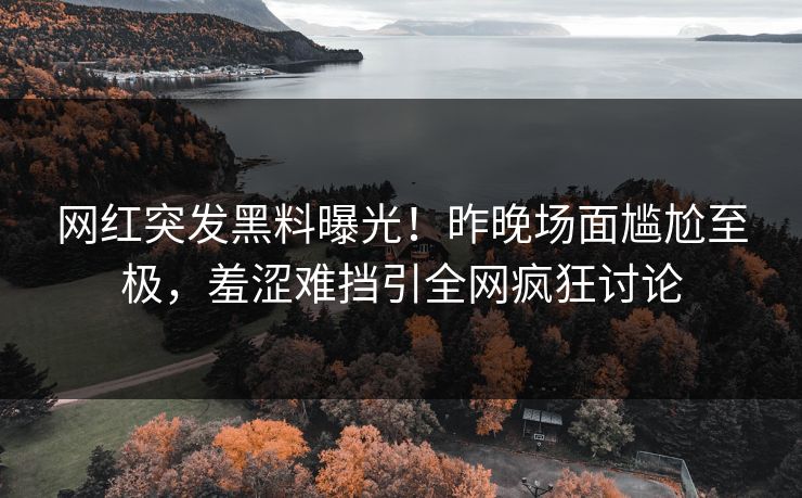 网红突发黑料曝光！昨晚场面尴尬至极，羞涩难挡引全网疯狂讨论