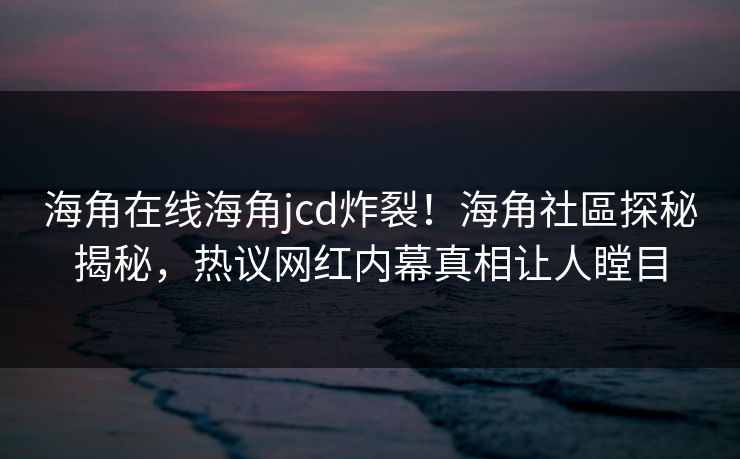 海角在线海角jcd炸裂！海角社區探秘揭秘，热议网红内幕真相让人瞠目