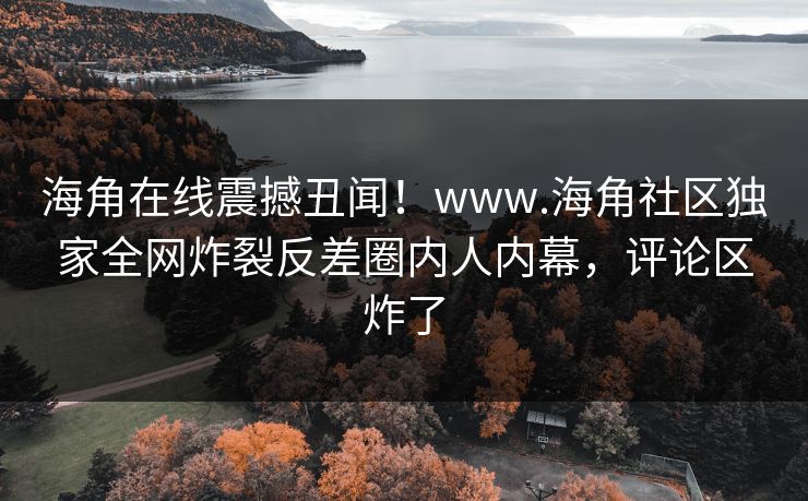 海角在线震撼丑闻！www.海角社区独家全网炸裂反差圈内人内幕，评论区炸了