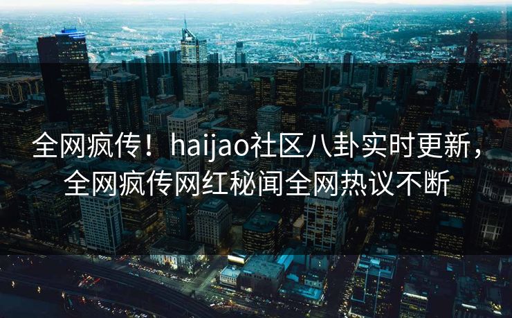 全网疯传！haijao社区八卦实时更新，全网疯传网红秘闻全网热议不断