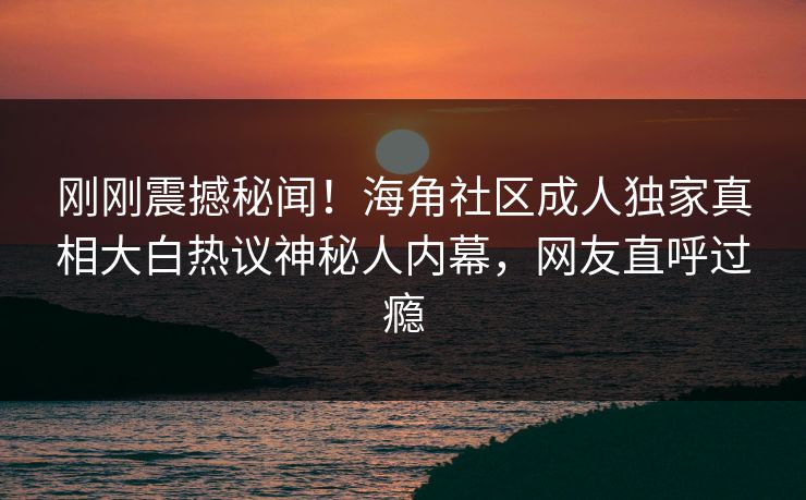 刚刚震撼秘闻！海角社区成人独家真相大白热议神秘人内幕，网友直呼过瘾