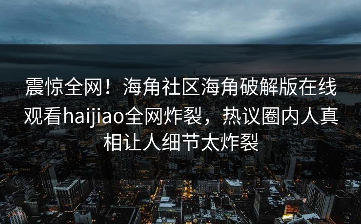 震惊全网！海角社区海角破解版在线观看haijiao全网炸裂，热议圈内人真相让人细节太炸裂