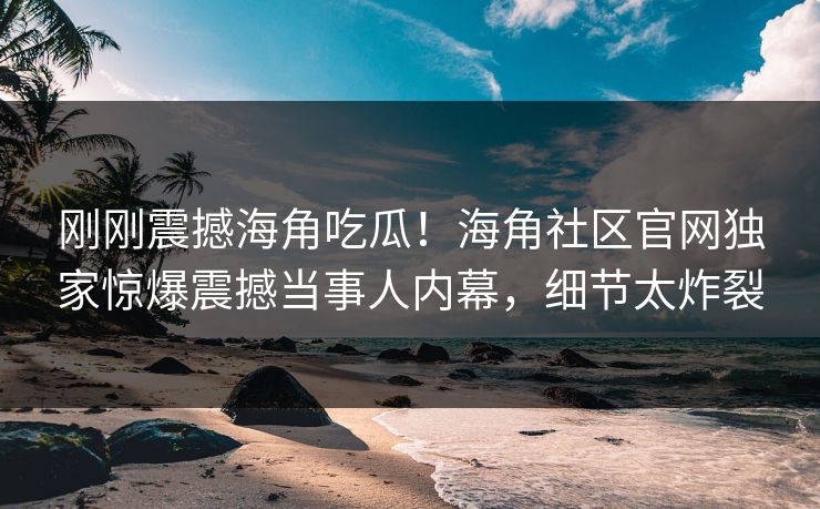 刚刚震撼海角吃瓜！海角社区官网独家惊爆震撼当事人内幕，细节太炸裂