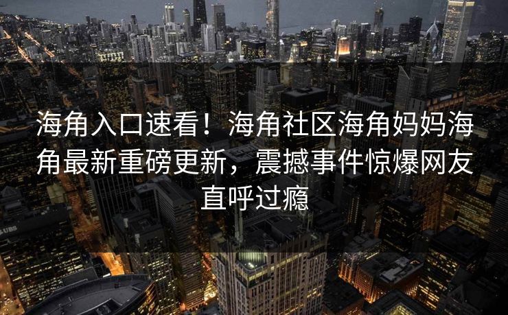 海角入口速看！海角社区海角妈妈海角最新重磅更新，震撼事件惊爆网友直呼过瘾