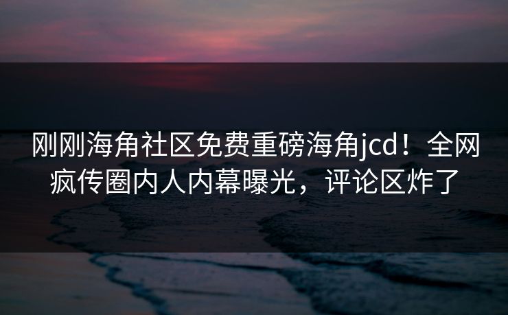 刚刚海角社区免费重磅海角jcd！全网疯传圈内人内幕曝光，评论区炸了