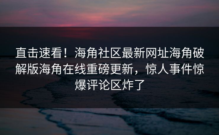 直击速看！海角社区最新网址海角破解版海角在线重磅更新，惊人事件惊爆评论区炸了