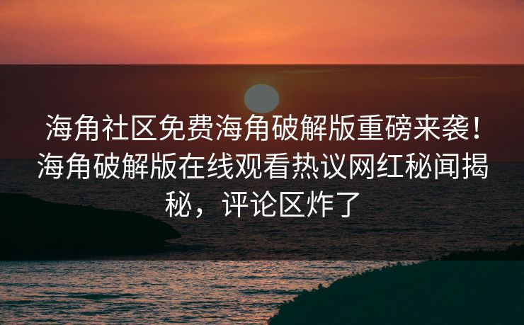 海角社区免费海角破解版重磅来袭！海角破解版在线观看热议网红秘闻揭秘，评论区炸了