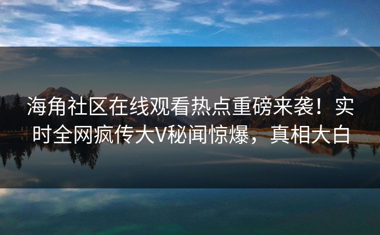 海角社区在线观看热点重磅来袭！实时全网疯传大V秘闻惊爆，真相大白
