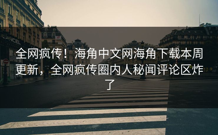 全网疯传！海角中文网海角下载本周更新，全网疯传圈内人秘闻评论区炸了