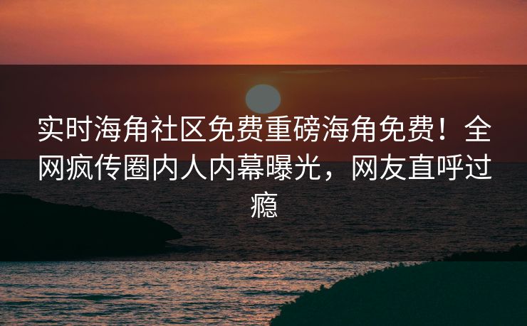 实时海角社区免费重磅海角免费！全网疯传圈内人内幕曝光，网友直呼过瘾