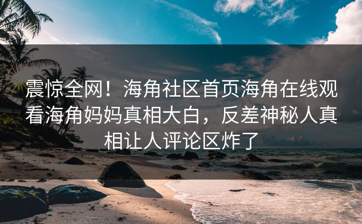 震惊全网！海角社区首页海角在线观看海角妈妈真相大白，反差神秘人真相让人评论区炸了