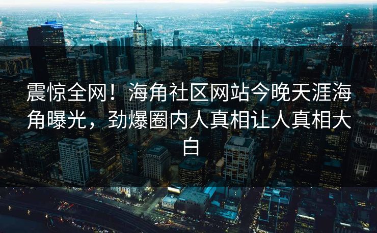 震惊全网！海角社区网站今晚天涯海角曝光，劲爆圈内人真相让人真相大白