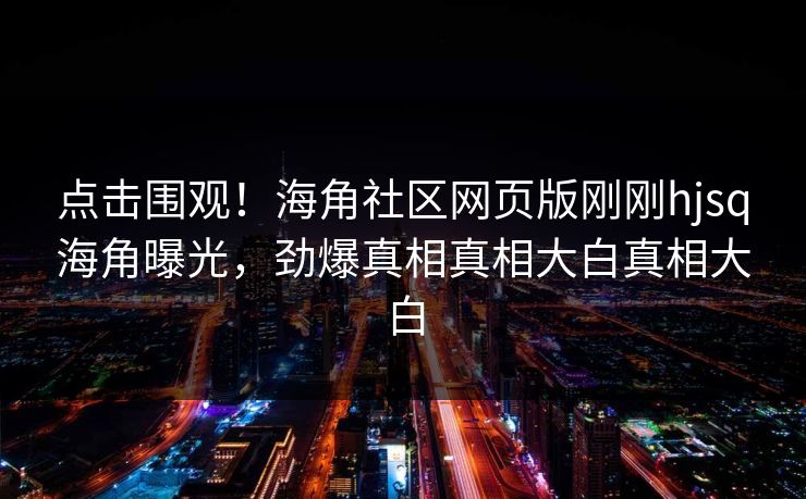 点击围观！海角社区网页版刚刚hjsq海角曝光，劲爆真相真相大白真相大白