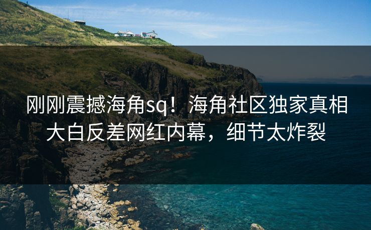 刚刚震撼海角sq！海角社区独家真相大白反差网红内幕，细节太炸裂
