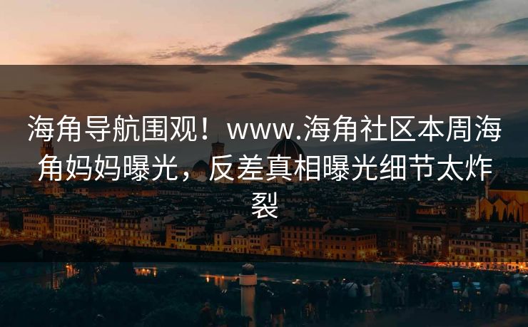海角导航围观！www.海角社区本周海角妈妈曝光，反差真相曝光细节太炸裂