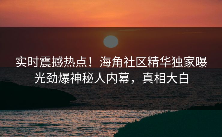 实时震撼热点！海角社区精华独家曝光劲爆神秘人内幕，真相大白