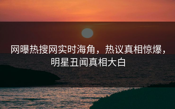 网曝热搜网实时海角，热议真相惊爆，明星丑闻真相大白