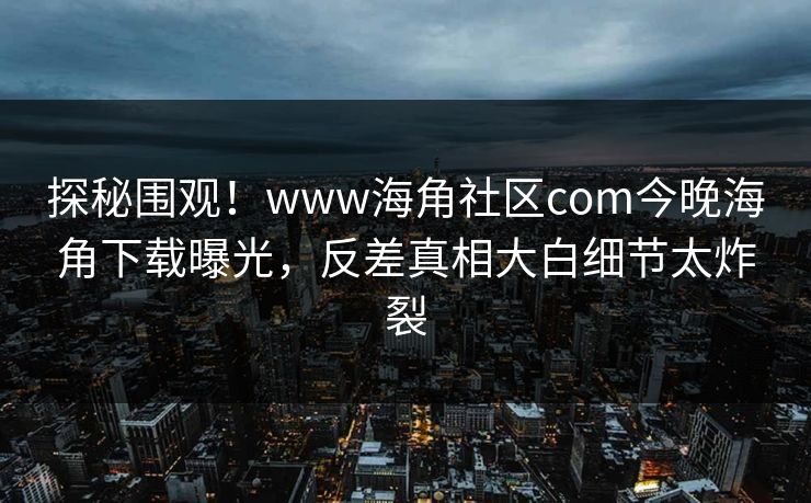 探秘围观！www海角社区com今晚海角下载曝光，反差真相大白细节太炸裂
