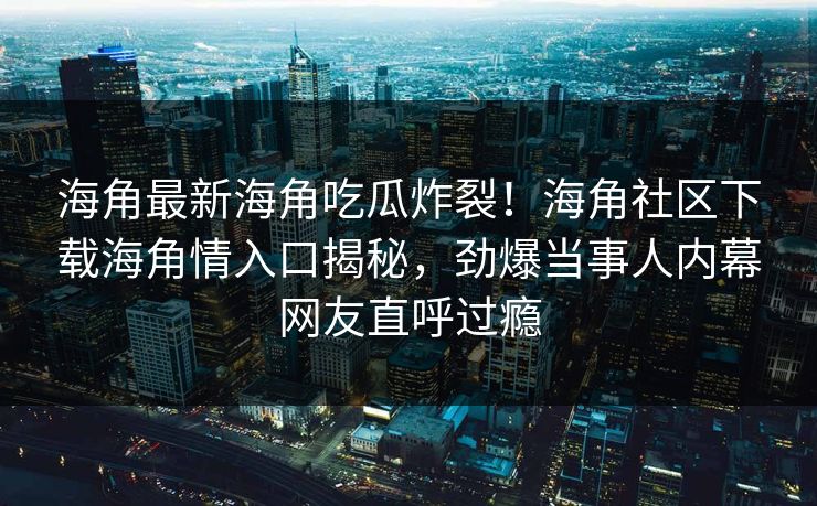 海角最新海角吃瓜炸裂！海角社区下载海角情入口揭秘，劲爆当事人内幕网友直呼过瘾