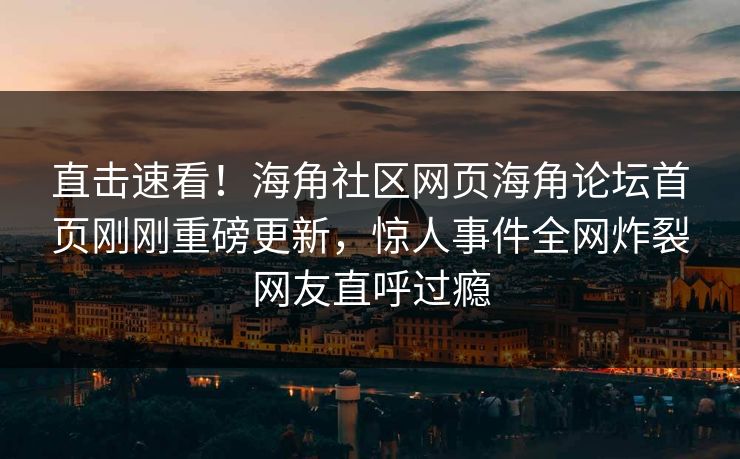 直击速看！海角社区网页海角论坛首页刚刚重磅更新，惊人事件全网炸裂网友直呼过瘾
