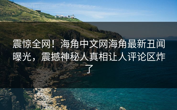 震惊全网！海角中文网海角最新丑闻曝光，震撼神秘人真相让人评论区炸了