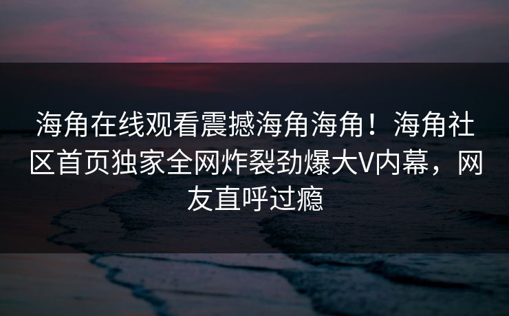 海角在线观看震撼海角海角！海角社区首页独家全网炸裂劲爆大V内幕，网友直呼过瘾