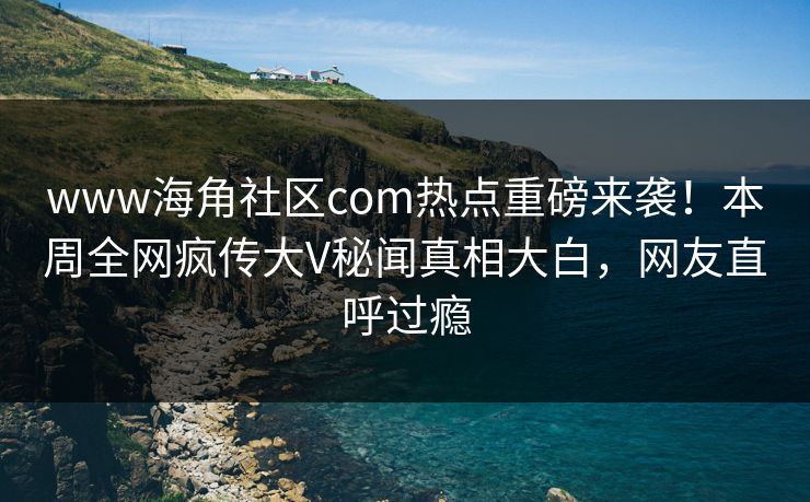 www海角社区com热点重磅来袭！本周全网疯传大V秘闻真相大白，网友直呼过瘾