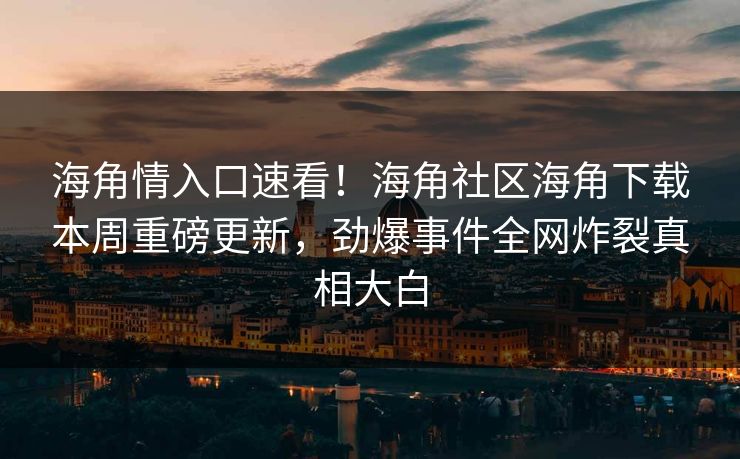 海角情入口速看！海角社区海角下载本周重磅更新，劲爆事件全网炸裂真相大白