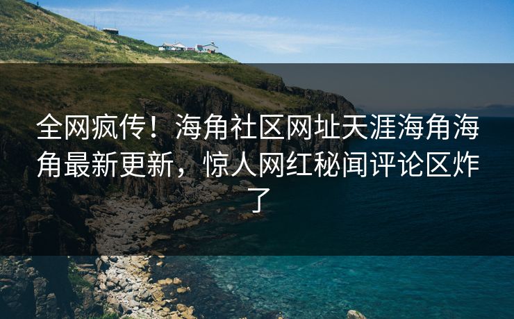 全网疯传！海角社区网址天涯海角海角最新更新，惊人网红秘闻评论区炸了