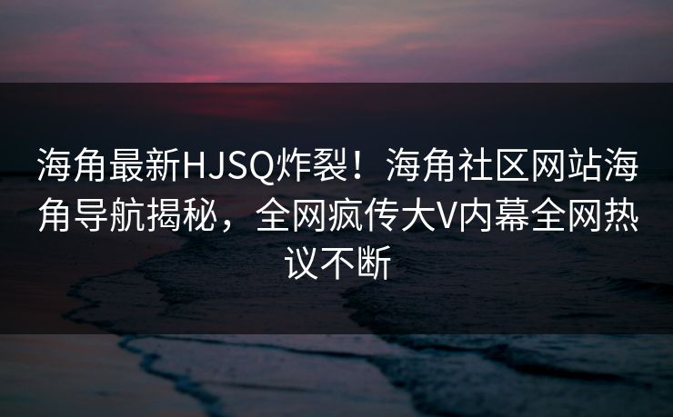 海角最新HJSQ炸裂！海角社区网站海角导航揭秘，全网疯传大V内幕全网热议不断