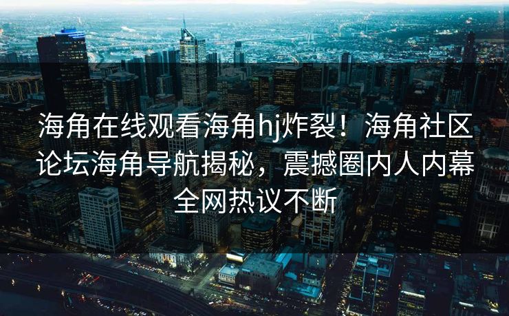 海角在线观看海角hj炸裂！海角社区论坛海角导航揭秘，震撼圈内人内幕全网热议不断