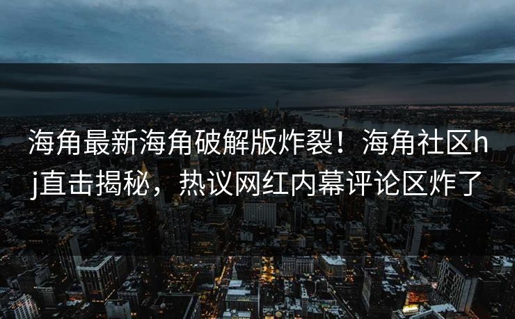 海角最新海角破解版炸裂！海角社区hj直击揭秘，热议网红内幕评论区炸了