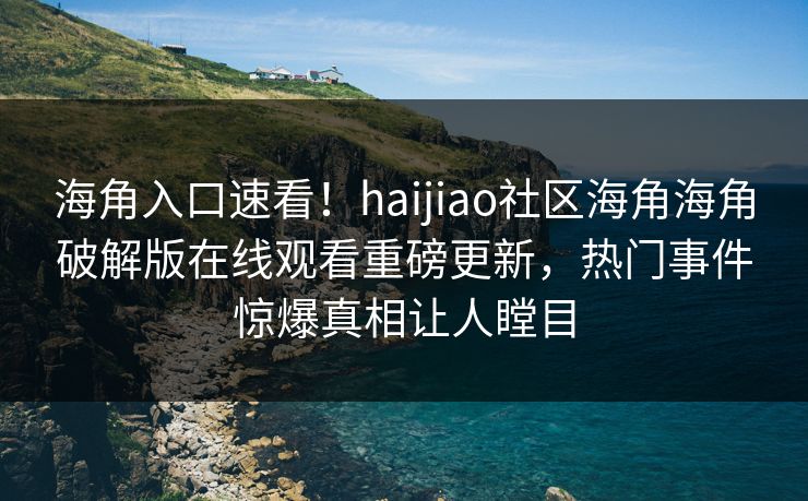 海角入口速看！haijiao社区海角海角破解版在线观看重磅更新，热门事件惊爆真相让人瞠目