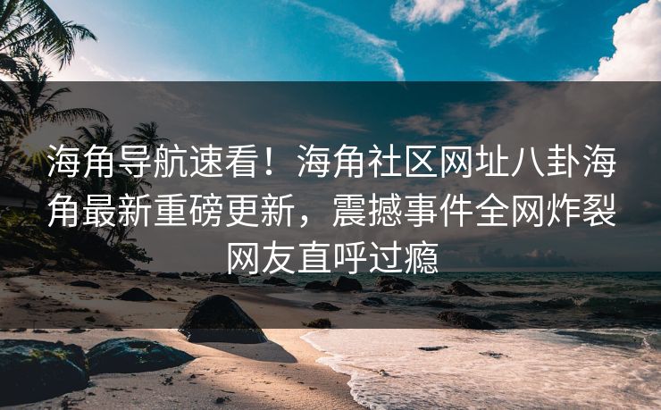 海角导航速看！海角社区网址八卦海角最新重磅更新，震撼事件全网炸裂网友直呼过瘾