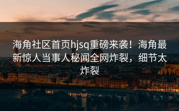海角社区首页hjsq重磅来袭！海角最新惊人当事人秘闻全网炸裂，细节太炸裂