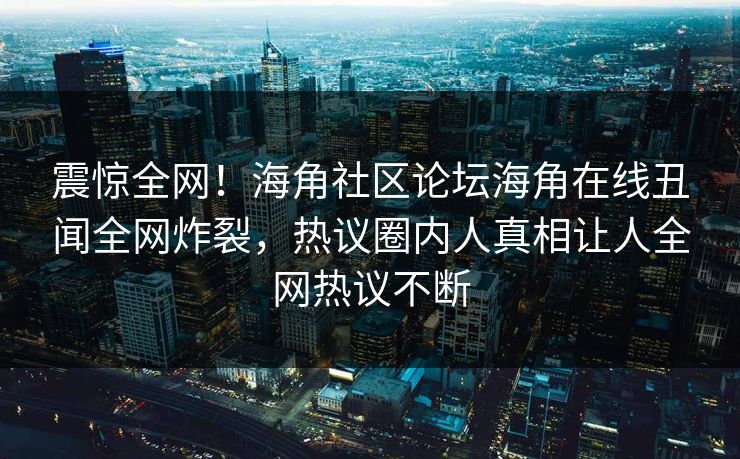 震惊全网！海角社区论坛海角在线丑闻全网炸裂，热议圈内人真相让人全网热议不断