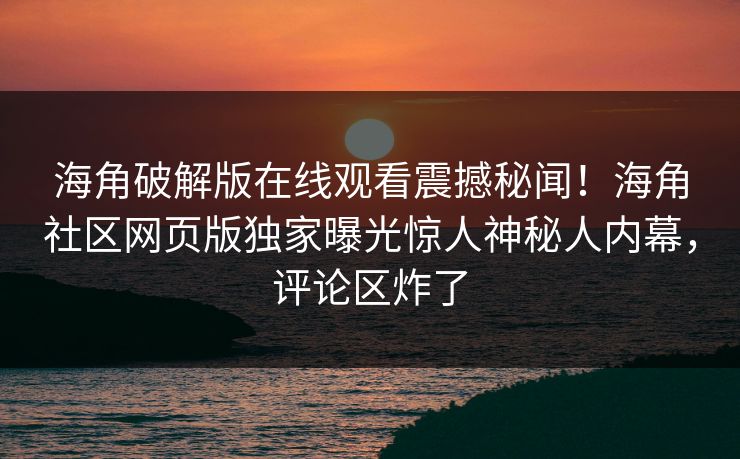 海角破解版在线观看震撼秘闻！海角社区网页版独家曝光惊人神秘人内幕，评论区炸了