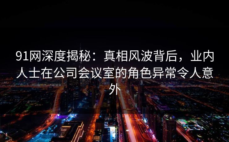91网深度揭秘：真相风波背后，业内人士在公司会议室的角色异常令人意外