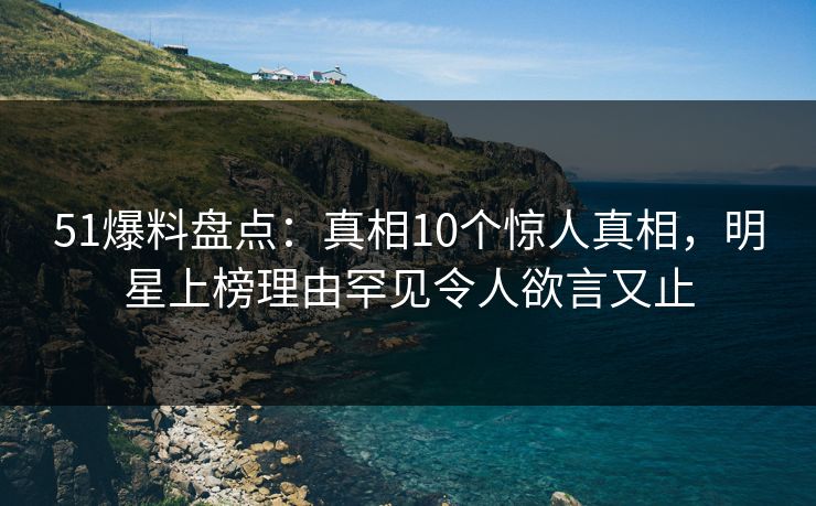51爆料盘点：真相10个惊人真相，明星上榜理由罕见令人欲言又止