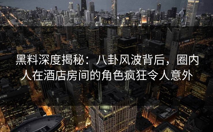黑料深度揭秘：八卦风波背后，圈内人在酒店房间的角色疯狂令人意外