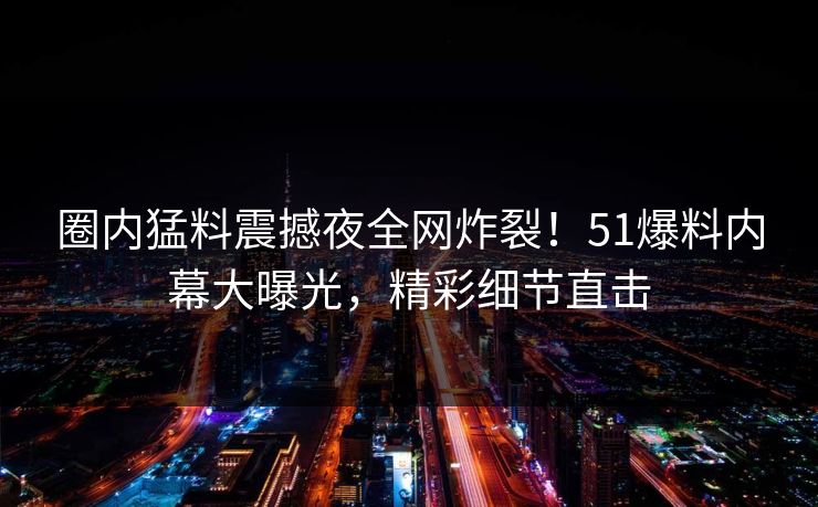 圈内猛料震撼夜全网炸裂！51爆料内幕大曝光，精彩细节直击