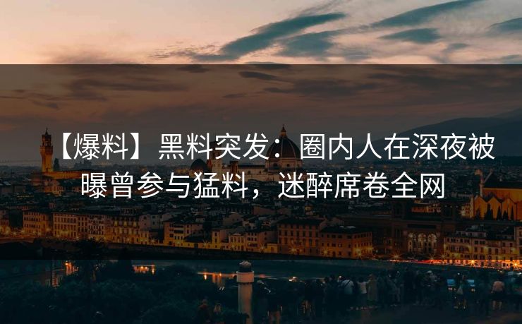 【爆料】黑料突发：圈内人在深夜被曝曾参与猛料，迷醉席卷全网