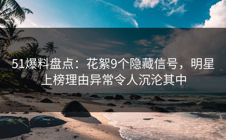 51爆料盘点：花絮9个隐藏信号，明星上榜理由异常令人沉沦其中