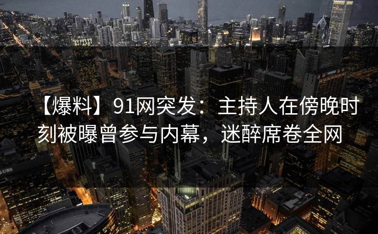 【爆料】91网突发：主持人在傍晚时刻被曝曾参与内幕，迷醉席卷全网