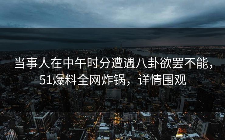 当事人在中午时分遭遇八卦欲罢不能，51爆料全网炸锅，详情围观