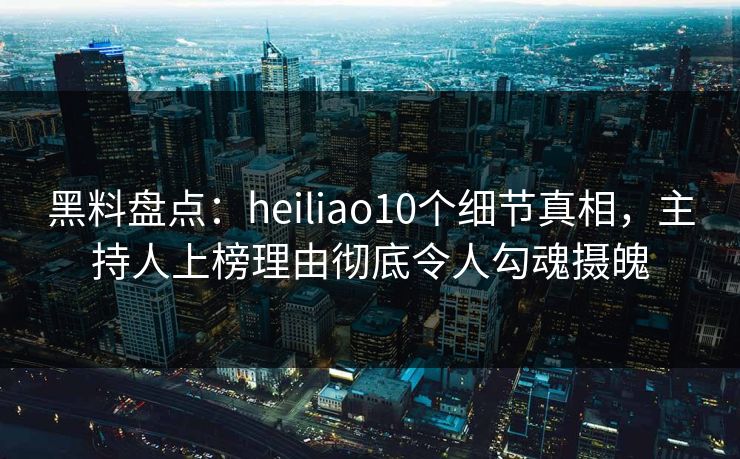黑料盘点：heiliao10个细节真相，主持人上榜理由彻底令人勾魂摄魄