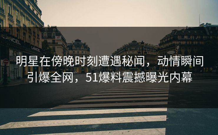 明星在傍晚时刻遭遇秘闻，动情瞬间引爆全网，51爆料震撼曝光内幕