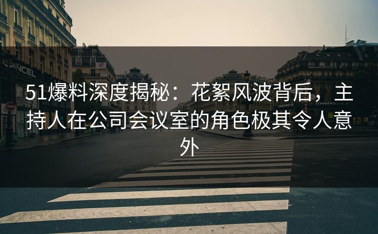 51爆料深度揭秘：花絮风波背后，主持人在公司会议室的角色极其令人意外