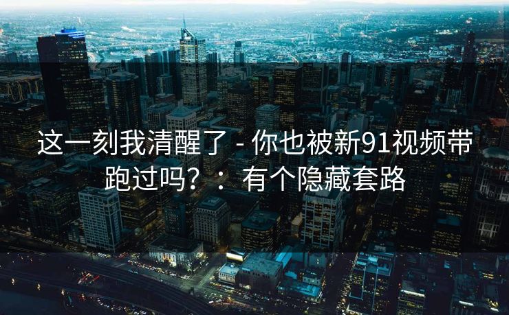 这一刻我清醒了 - 你也被新91视频带跑过吗？：有个隐藏套路